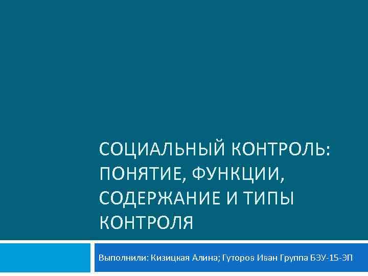 СОЦИАЛЬНЫЙ КОНТРОЛЬ: ПОНЯТИЕ, ФУНКЦИИ, СОДЕРЖАНИЕ И ТИПЫ КОНТРОЛЯ Выполнили: Кизицкая Алина; Гуторов Иван Группа