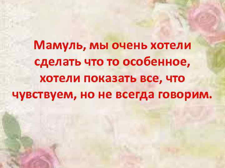 Мамуль, мы очень хотели сделать что то особенное, хотели показать все, что чувствуем, но