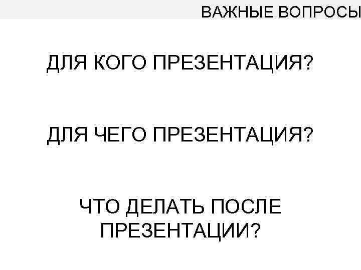 ВАЖНЫЕ ВОПРОСЫ ДЛЯ КОГО ПРЕЗЕНТАЦИЯ? ДЛЯ ЧЕГО ПРЕЗЕНТАЦИЯ? ЧТО ДЕЛАТЬ ПОСЛЕ ПРЕЗЕНТАЦИИ? 