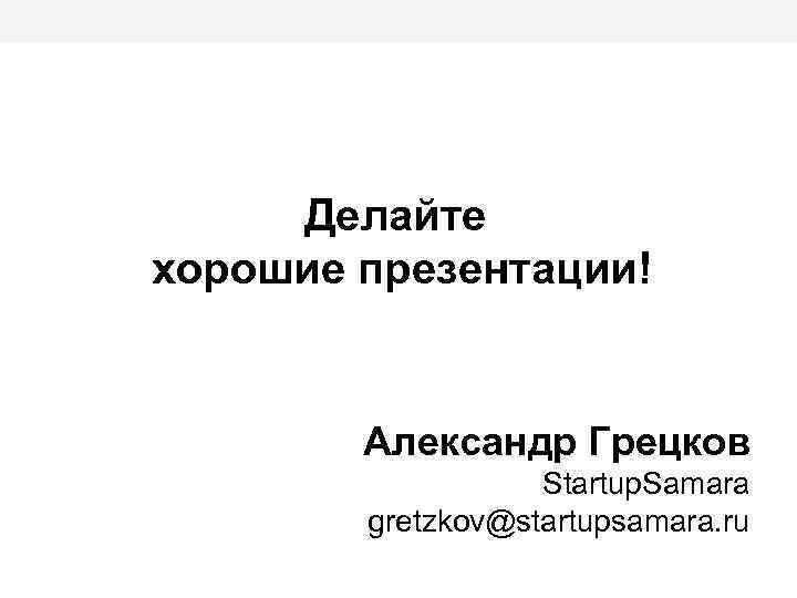 Делайте хорошие презентации! Александр Грецков Startup. Samara gretzkov@startupsamara. ru 