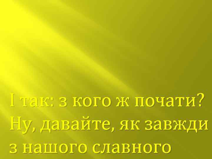 І так: з кого ж почати? Ну, давайте, як завжди з нашого славного 