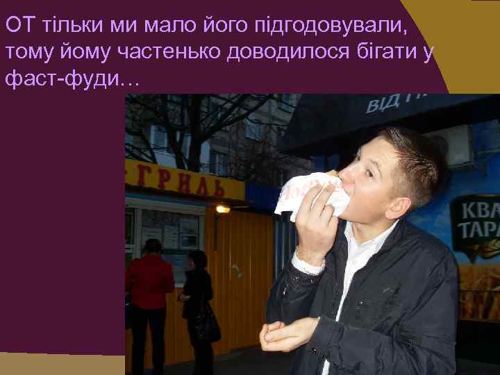 ОТ тільки ми мало його підгодовували, тому йому частенько доводилося бігати у фаст-фуди… 