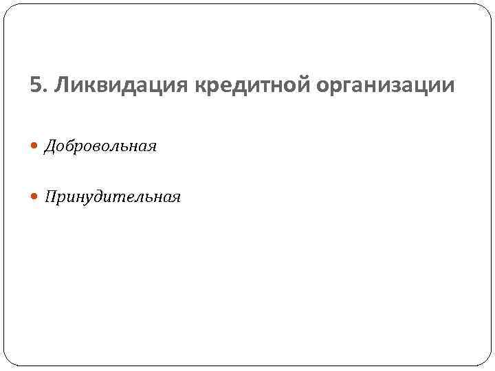 5. Ликвидация кредитной организации Добровольная Принудительная 