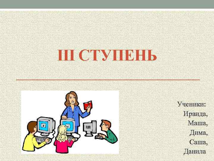 III СТУПЕНЬ Ученики: Ираида, Маша, Дима, Саша, Данила 