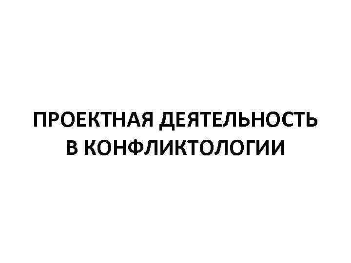 ПРОЕКТНАЯ ДЕЯТЕЛЬНОСТЬ В КОНФЛИКТОЛОГИИ 