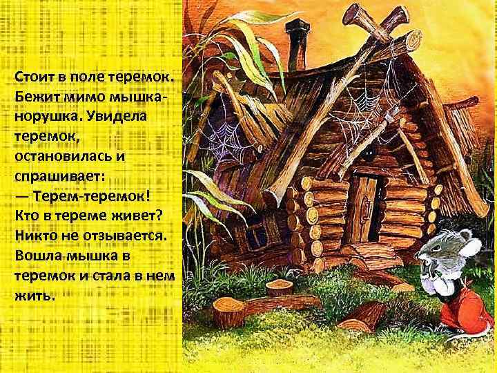 Стоит в поле теремок. Бежит мимо мышканорушка. Увидела теремок, остановилась и спрашивает: — Терем-теремок!