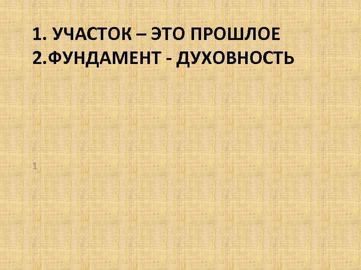 1. УЧАСТОК – ЭТО ПРОШЛОЕ 2. ФУНДАМЕНТ - ДУХОВНОСТЬ 1 