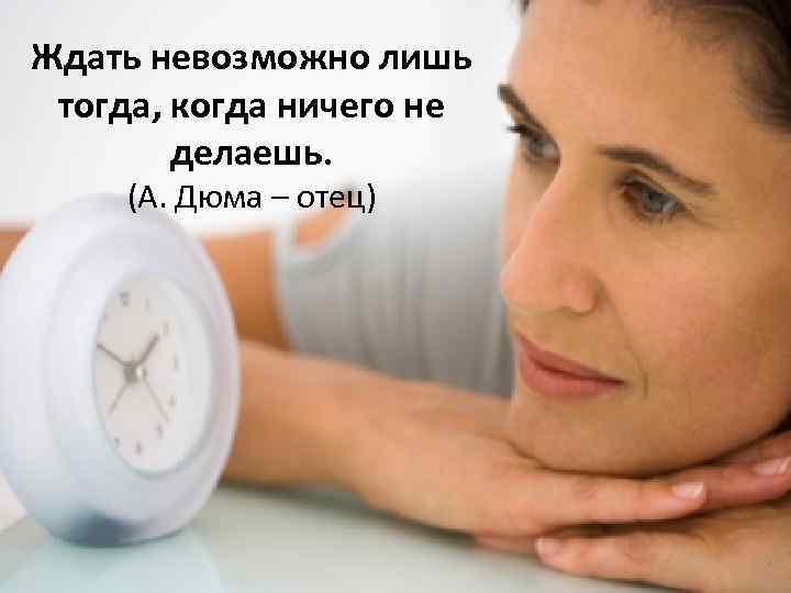 Ждать невозможно лишь тогда, когда ничего не делаешь. (А. Дюма – отец) 