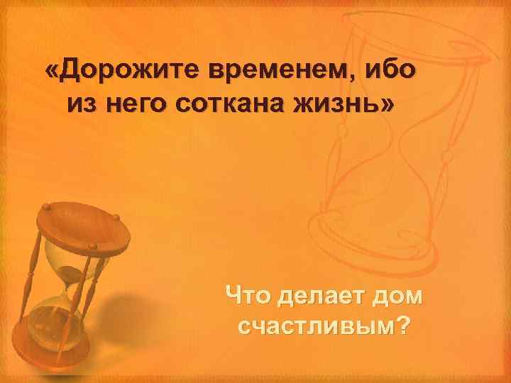  «Дорожите временем, ибо из него соткана жизнь» Что делает дом счастливым? 