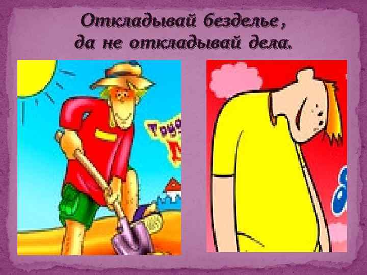 Откладывай безделье , да не откладывай дела. 