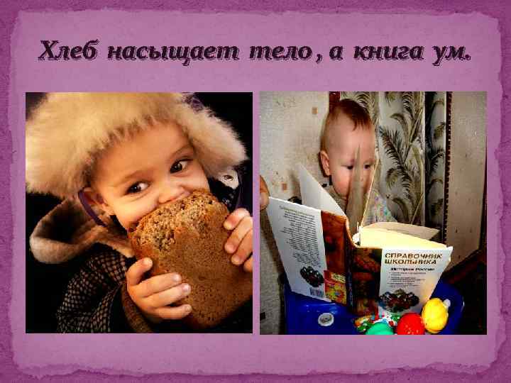 Хлеб насыщает тело , а книга ум. 