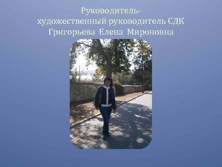 Руководительхудожественный руководитель СДК Григорьева Елена Мироновна 