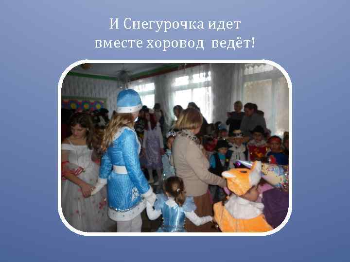 И Снегурочка идет вместе хоровод ведёт! 
