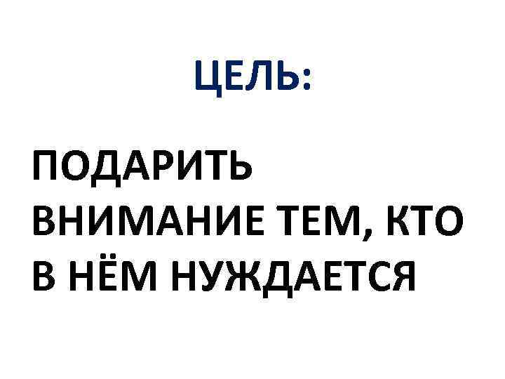 ЦЕЛЬ: ПОДАРИТЬ ВНИМАНИЕ ТЕМ, КТО В НЁМ НУЖДАЕТСЯ 