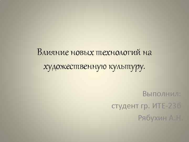 Влияние новых технологий на художественную культуру. Выполнил: студент гр. ИТЕ-23 б Рябухин А. Н.