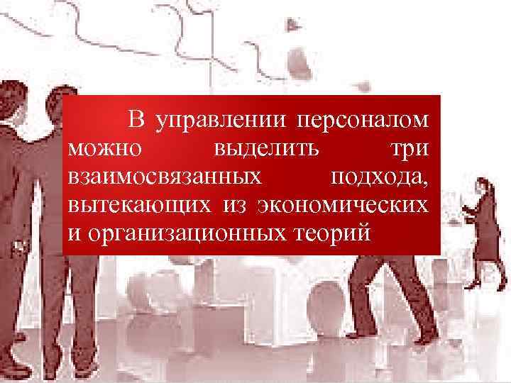 В управлении персоналом можно выделить три взаимосвязанных подхода, вытекающих из экономических и организационных теорий