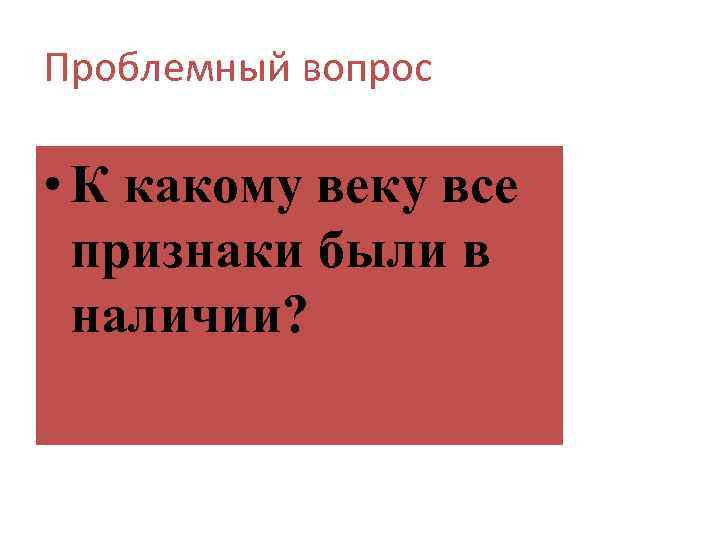 Проблемный вопрос • К какому веку все признаки были в наличии? 