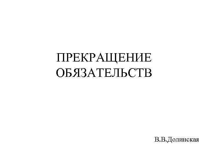 ПРЕКРАЩЕНИЕ ОБЯЗАТЕЛЬСТВ В. В. Долинская 