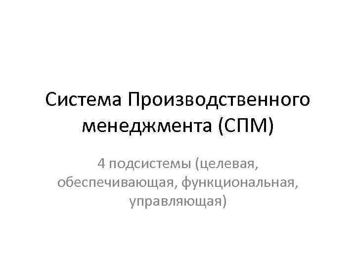 Система Производственного менеджмента (СПМ) 4 подсистемы (целевая, обеспечивающая, функциональная, управляющая) 