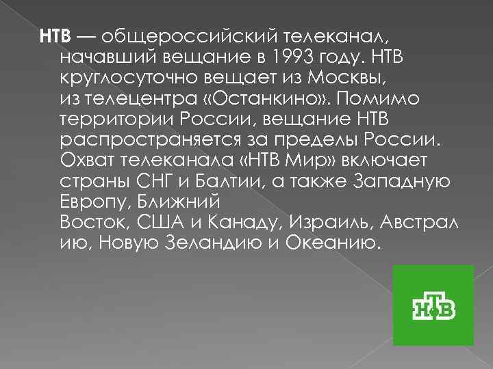 НТВ — общероссийский телеканал, начавший вещание в 1993 году. НТВ круглосуточно вещает из Москвы,