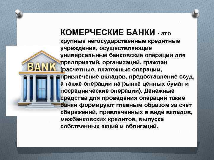 КОМЕРЧЕСКИЕ БАНКИ - это крупные негосударственные кредитные учреждения, осуществляющие универсальные банковские операции для предприятий,
