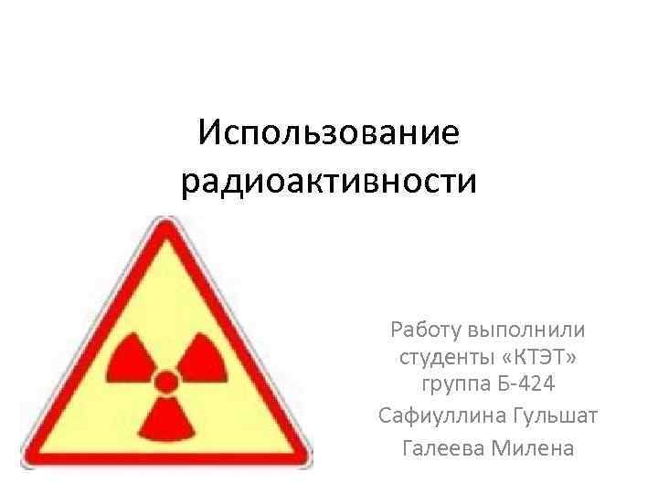 Использование радиоактивности Работу выполнили студенты «КТЭТ» группа Б-424 Сафиуллина Гульшат Галеева Милена 