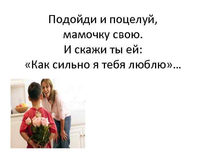 Подойди и поцелуй, мамочку свою. И скажи ты ей: «Как сильно я тебя люблю»