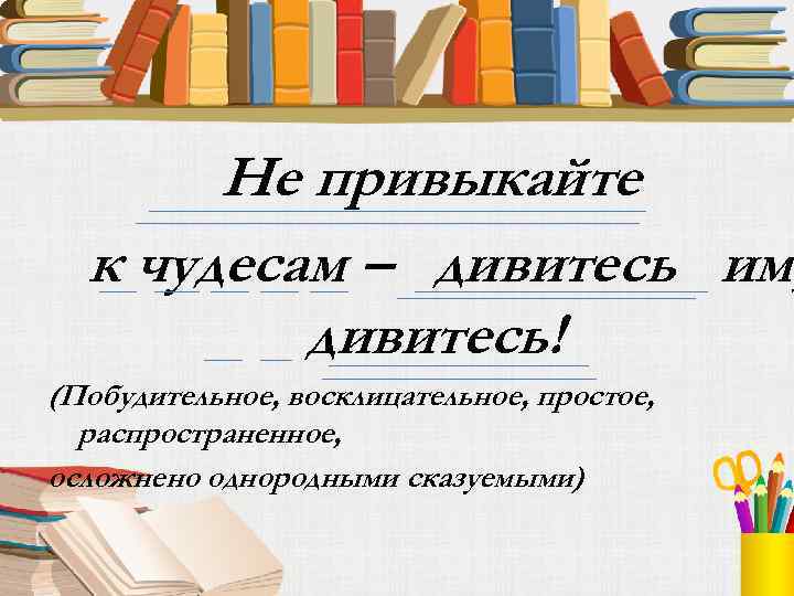 Не привыкайте к чудесам – дивитесь им, дивитесь! (Побудительное, восклицательное, простое, распространенное, осложнено однородными