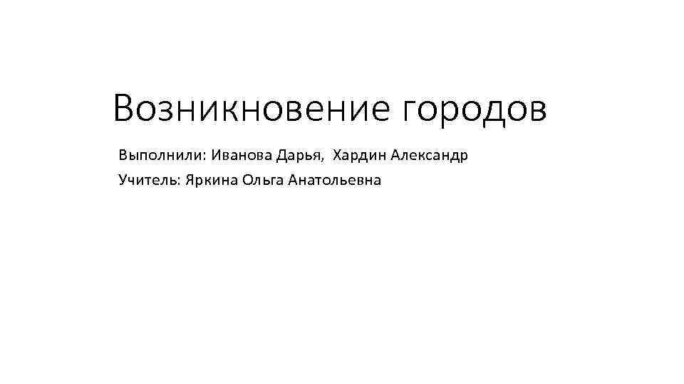 Возникновение городов Выполнили: Иванова Дарья, Хардин Александр Учитель: Яркина Ольга Анатольевна 