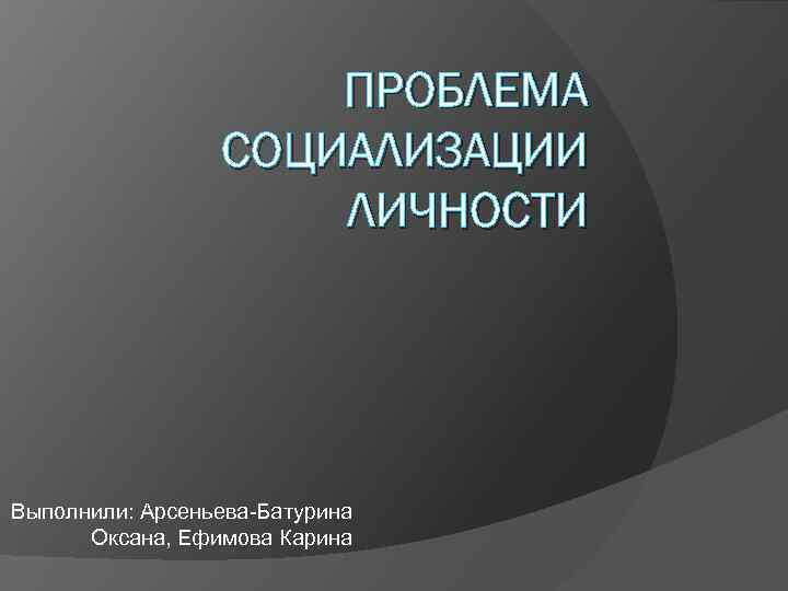 ПРОБЛЕМА СОЦИАЛИЗАЦИИ ЛИЧНОСТИ Выполнили: Арсеньева-Батурина Оксана, Ефимова Карина 