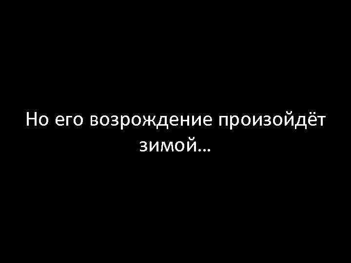 Но его возрождение произойдёт зимой… 