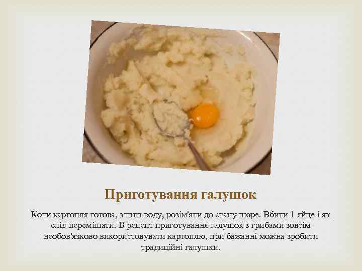 Приготування галушок Коли картопля готова, злити воду, розім'яти до стану пюре. Вбити 1 яйце