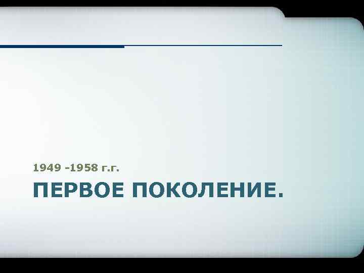 1949 -1958 г. г. ПЕРВОЕ ПОКОЛЕНИЕ. 