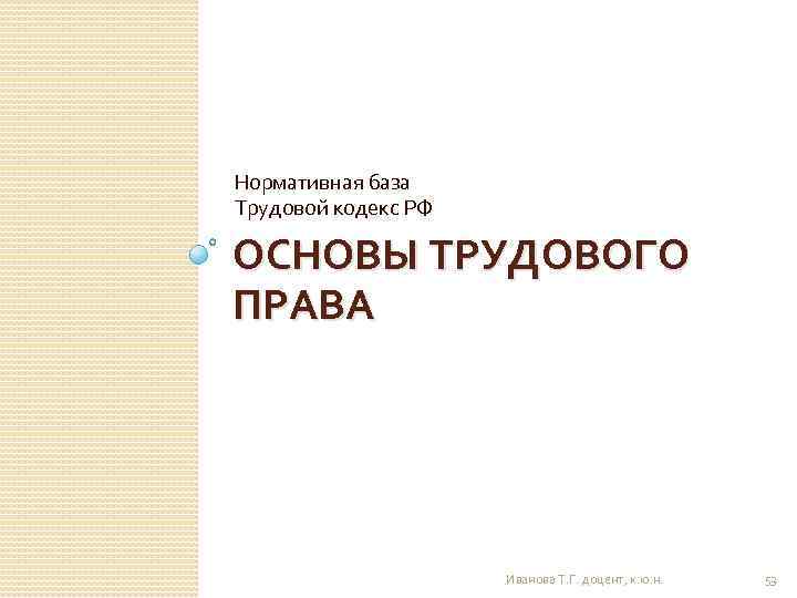 Нормативная база Трудовой кодекс РФ ОСНОВЫ ТРУДОВОГО ПРАВА Иванова Т. Г. доцент, к. ю.