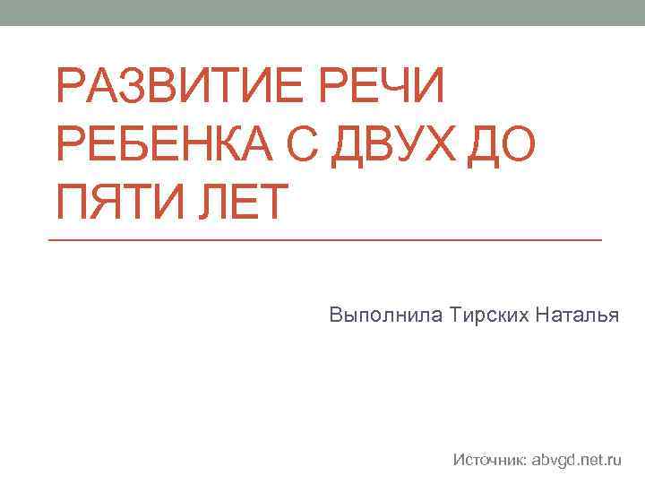 РАЗВИТИЕ РЕЧИ РЕБЕНКА С ДВУХ ДО ПЯТИ ЛЕТ Выполнила Тирских Наталья Источник: abvgd. net.