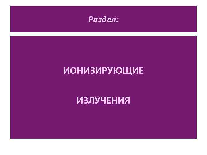 Раздел: ИОНИЗИРУЮЩИЕ ИЗЛУЧЕНИЯ 