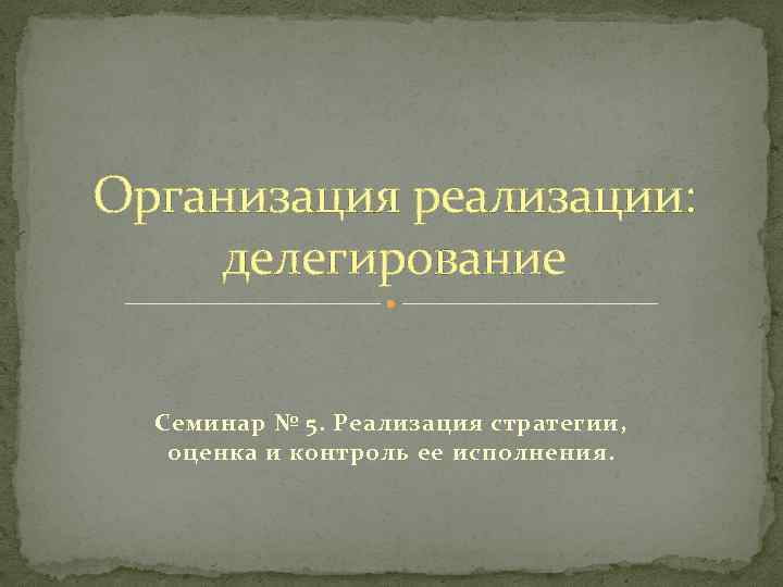 Организация реализации: делегирование Семинар № 5. Реализация стратегии, оценка и контроль ее исполнения. 