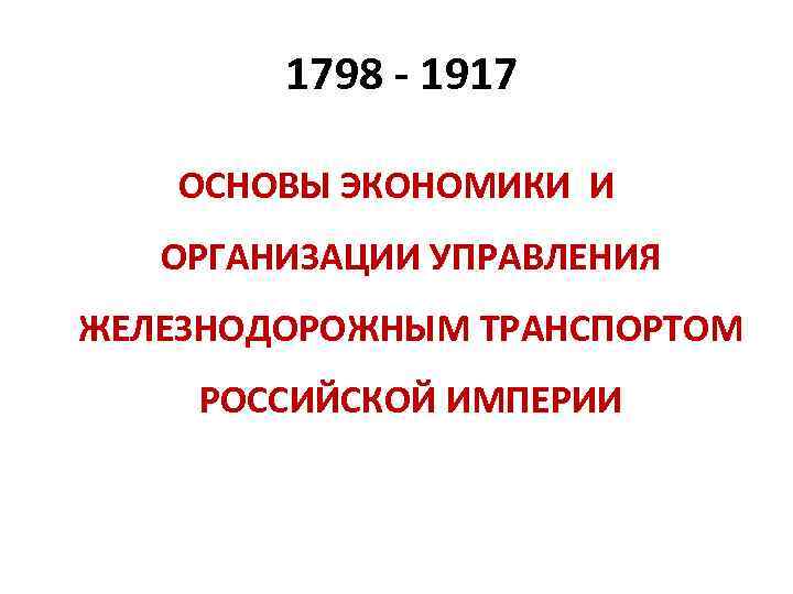 1798 - 1917 ОСНОВЫ ЭКОНОМИКИ И ОРГАНИЗАЦИИ УПРАВЛЕНИЯ ЖЕЛЕЗНОДОРОЖНЫМ ТРАНСПОРТОМ РОССИЙСКОЙ ИМПЕРИИ 