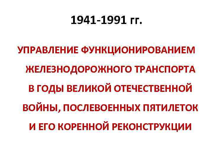 1941 -1991 гг. УПРАВЛЕНИЕ ФУНКЦИОНИРОВАНИЕМ ЖЕЛЕЗНОДОРОЖНОГО ТРАНСПОРТА В ГОДЫ ВЕЛИКОЙ ОТЕЧЕСТВЕННОЙ ВОЙНЫ, ПОСЛЕВОЕННЫХ ПЯТИЛЕТОК