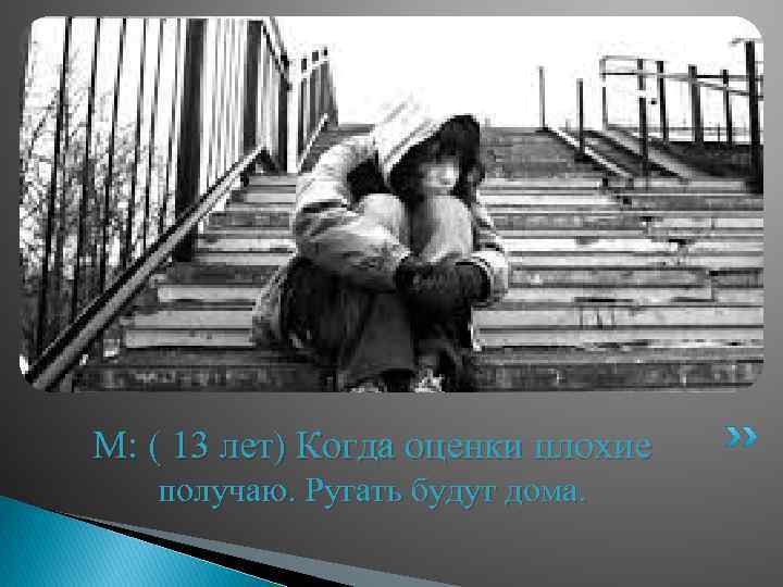 М: ( 13 лет) Когда оценки плохие получаю. Ругать будут дома. 