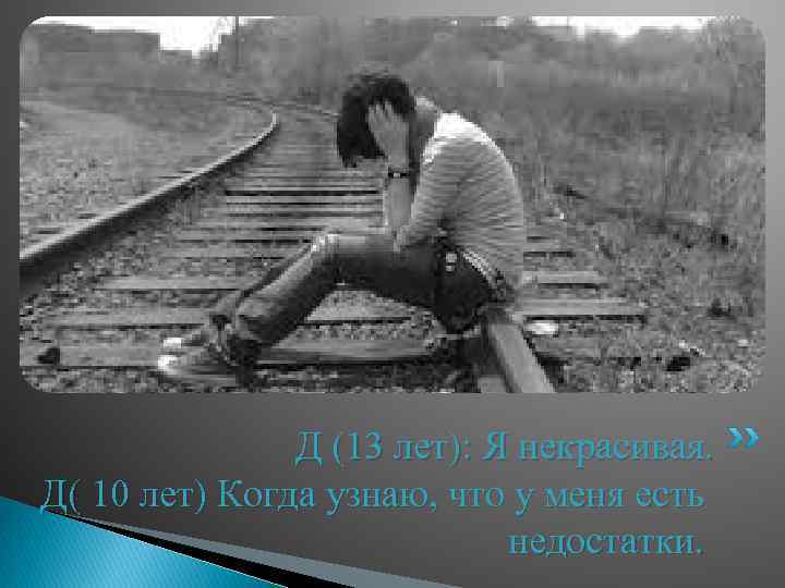 Д (13 лет): Я некрасивая. Д( 10 лет) Когда узнаю, что у меня есть