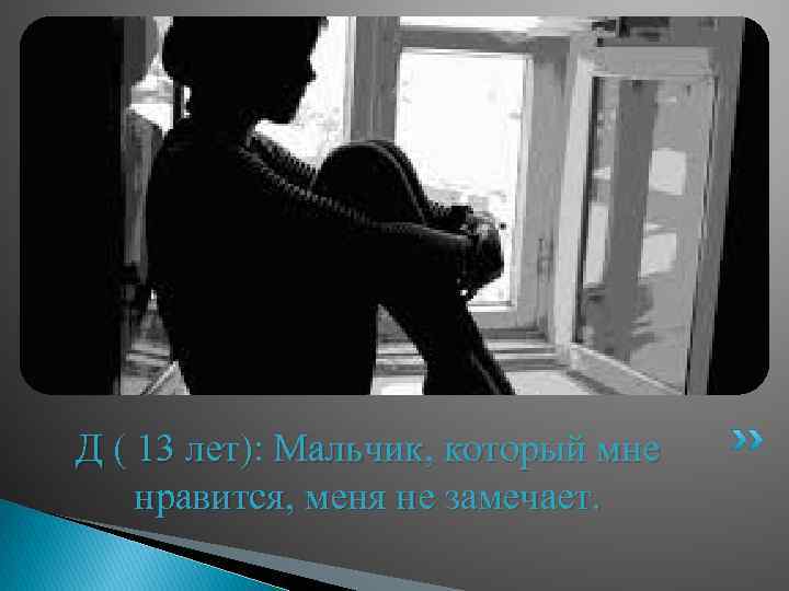 Д ( 13 лет): Мальчик, который мне нравится, меня не замечает. 