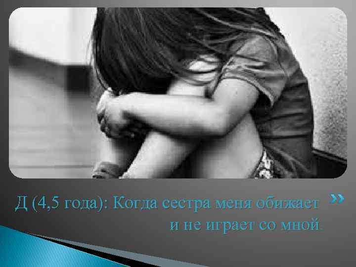 Д (4, 5 года): Когда сестра меня обижает и не играет со мной. 
