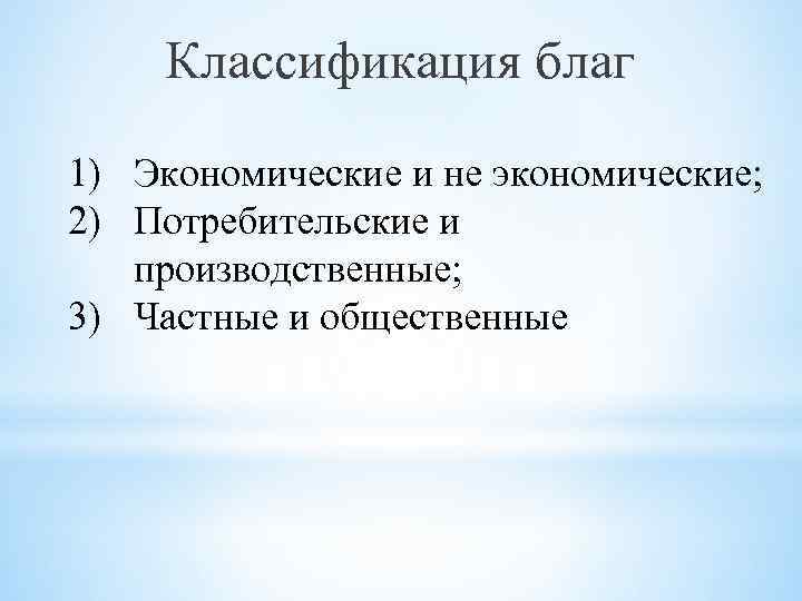 Классификация благ 1) Экономические и не экономические; 2) Потребительские и производственные; 3) Частные и