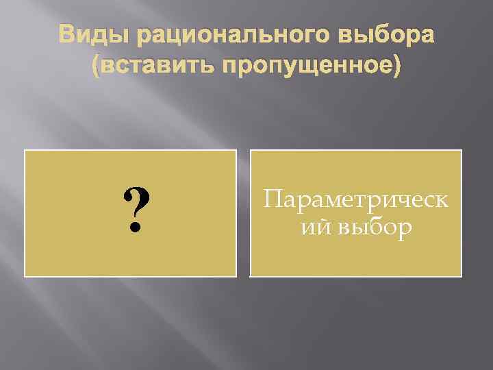 Виды рационального выбора (вставить пропущенное) ? Параметрическ ий выбор 