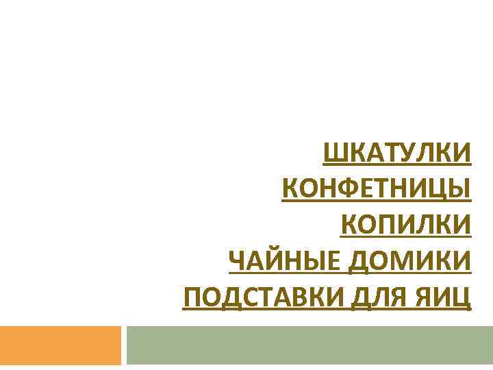 ШКАТУЛКИ КОНФЕТНИЦЫ КОПИЛКИ ЧАЙНЫЕ ДОМИКИ ПОДСТАВКИ ДЛЯ ЯИЦ 