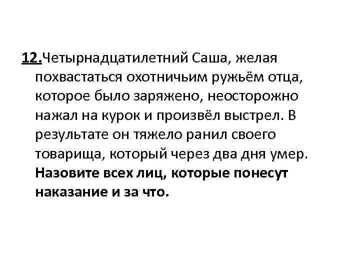 12. Четырнадцатилетний Саша, желая похвастаться охотничьим ружьём отца, которое было заряжено, неосторожно нажал на