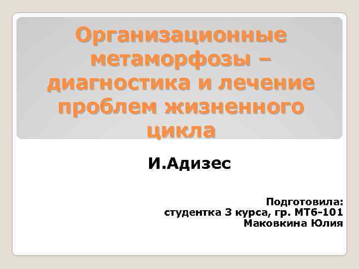 Организационные метаморфозы – диагностика и лечение проблем жизненного цикла И. Адизес Подготовила: студентка 3