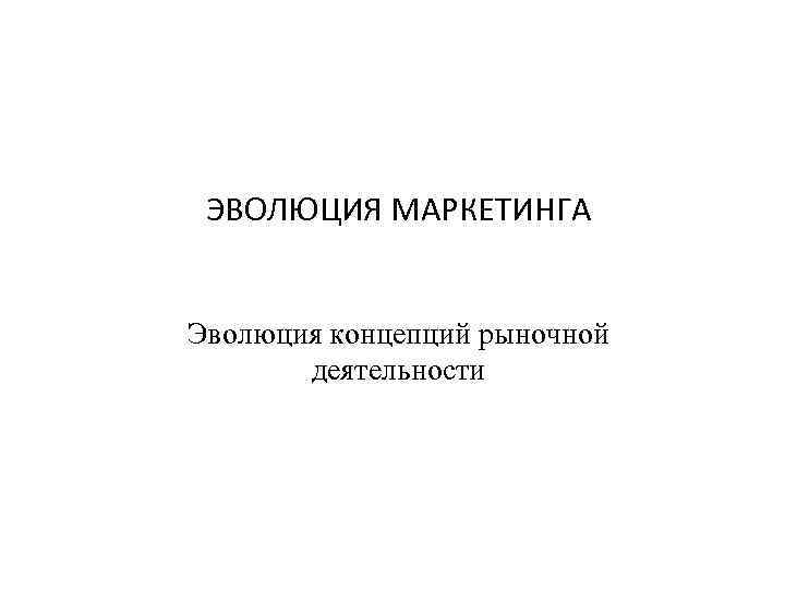 ЭВОЛЮЦИЯ МАРКЕТИНГА Эволюция концепций рыночной деятельности 