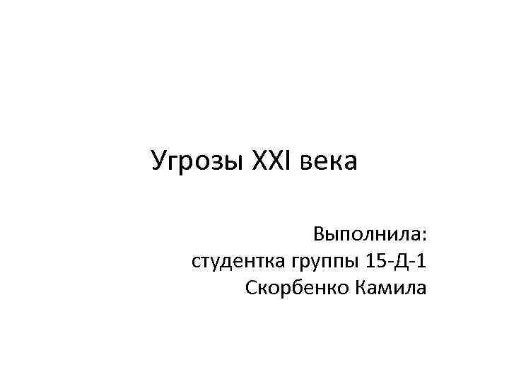 Угрозы XXI века Выполнила: студентка группы 15 -Д-1 Скорбенко Камила 